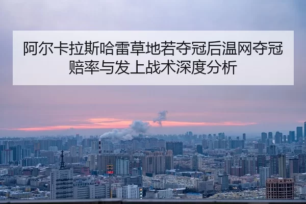 阿尔卡拉斯哈雷草地若夺冠后温网夺冠赔率与发上战术深度分析