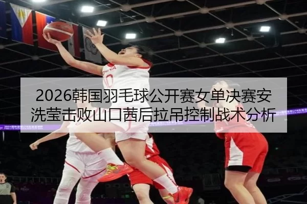2026韩国羽毛球公开赛女单决赛安洗莹击败山口茜后拉吊控制战术分析