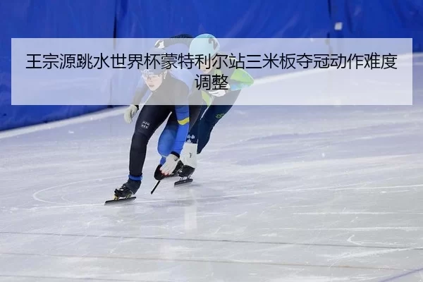 王宗源跳水世界杯蒙特利尔站三米板夺冠动作难度调整