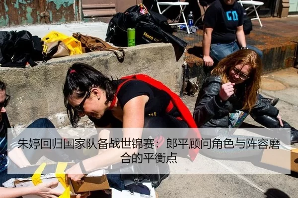 朱婷回归国家队备战世锦赛：郎平顾问角色与阵容磨合的平衡点